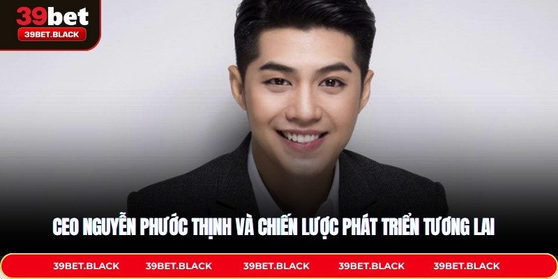 CEO Nguyễn Phước Thịnh và chiến lược phát triển tương lai